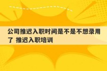 公司推迟入职时间是不是不想录用了 推迟入职培训