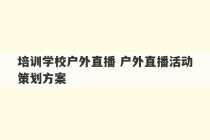 培训学校户外直播 户外直播活动策划方案