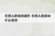 贝壳入职培训课件 贝壳入职前叫什么培训