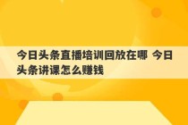 今日头条直播培训回放在哪 今日头条讲课怎么赚钱