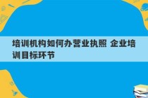 培训机构如何办营业执照 企业培训目标环节