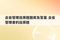 企业管理选择题题库及答案 企业管理者的选择题