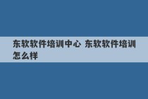 东软软件培训中心 东软软件培训怎么样