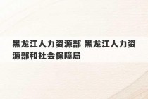 黑龙江人力资源部 黑龙江人力资源部和社会保障局