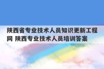 陕西省专业技术人员知识更新工程网 陕西专业技术人员培训答案