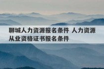 聊城人力资源报名条件 人力资源从业资格证书报名条件