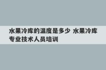 水果冷库的温度是多少 水果冷库专业技术人员培训