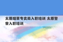 太原烟草专卖局入职培训 太原警察入职培训