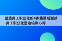 塑造员工职业化的4步曲课后测试 员工职业化塑造培训心得