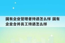 国有企业管理者待遇怎么样 国有企业合并员工待遇怎么样