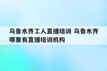 乌鲁木齐工人直播培训 乌鲁木齐哪里有直播培训机构