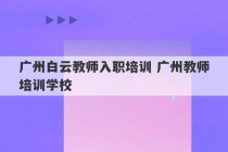 广州白云教师入职培训 广州教师培训学校