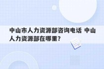 中山市人力资源部咨询电话 中山人力资源部在哪里？