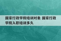 国家行政学院培训对象 国家行政学院入职培训多久