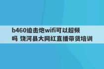 b460迫击炮wifi可以超频吗 饶河县大网红直播带货培训