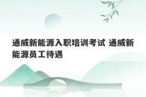 通威新能源入职培训考试 通威新能源员工待遇