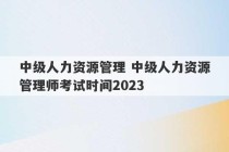 中级人力资源管理 中级人力资源管理师考试时间2023