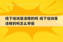 线下培训是违规的吗 线下培训是违规的吗怎么举报