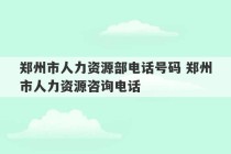 郑州市人力资源部电话号码 郑州市人力资源咨询电话