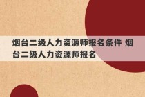 烟台二级人力资源师报名条件 烟台二级人力资源师报名