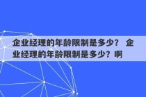 企业经理的年龄限制是多少？ 企业经理的年龄限制是多少？啊