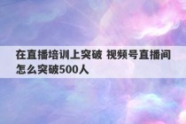 在直播培训上突破 视频号直播间怎么突破500人