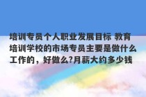 培训专员个人职业发展目标 教育培训学校的市场专员主要是做什么工作的，好做么?月薪大约多少钱