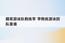 国家游泳队教练李 李教练游泳团队是谁