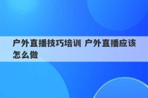 户外直播技巧培训 户外直播应该怎么做