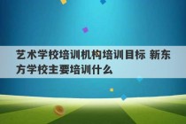 艺术学校培训机构培训目标 新东方学校主要培训什么