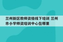 兰州新区教师资格线下培训 兰州市小学师资培训中心在哪里