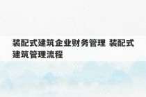 装配式建筑企业财务管理 装配式建筑管理流程