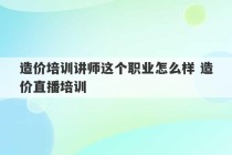 造价培训讲师这个职业怎么样 造价直播培训