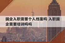 国企入职需要个人档案吗 入职国企需要培训吗吗