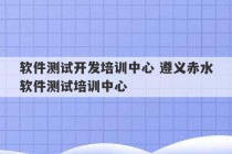 软件测试开发培训中心 遵义赤水软件测试培训中心