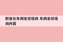 职业化车间主任培训 车间主任培训内容