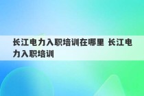 长江电力入职培训在哪里 长江电力入职培训