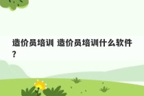 造价员培训 造价员培训什么软件？