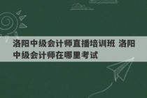 洛阳中级会计师直播培训班 洛阳中级会计师在哪里考试