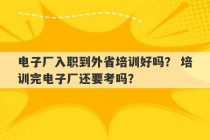 电子厂入职到外省培训好吗？ 培训完电子厂还要考吗？