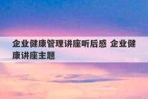 企业健康管理讲座听后感 企业健康讲座主题