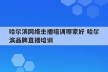 哈尔滨网络主播培训哪家好 哈尔滨品牌直播培训