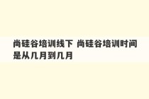 尚硅谷培训线下 尚硅谷培训时间是从几月到几月