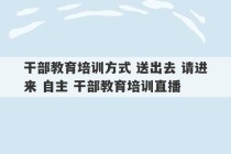 干部教育培训方式 送出去 请进来 自主 干部教育培训直播