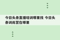 今日头条直播培训哪里找 今日头条训练营在哪里