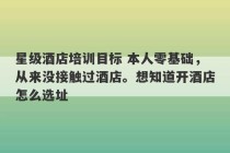 星级酒店培训目标 本人零基础，从来没接触过酒店。想知道开酒店怎么选址