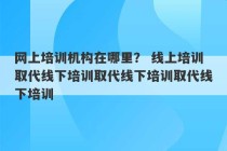 网上培训机构在哪里？ 线上培训取代线下培训取代线下培训取代线下培训