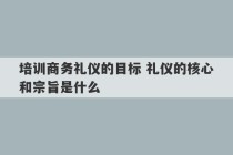 培训商务礼仪的目标 礼仪的核心和宗旨是什么