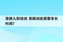 茶颜入职培训 茶颜训练需要多长时间？