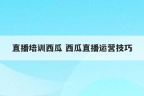 直播培训西瓜 西瓜直播运营技巧